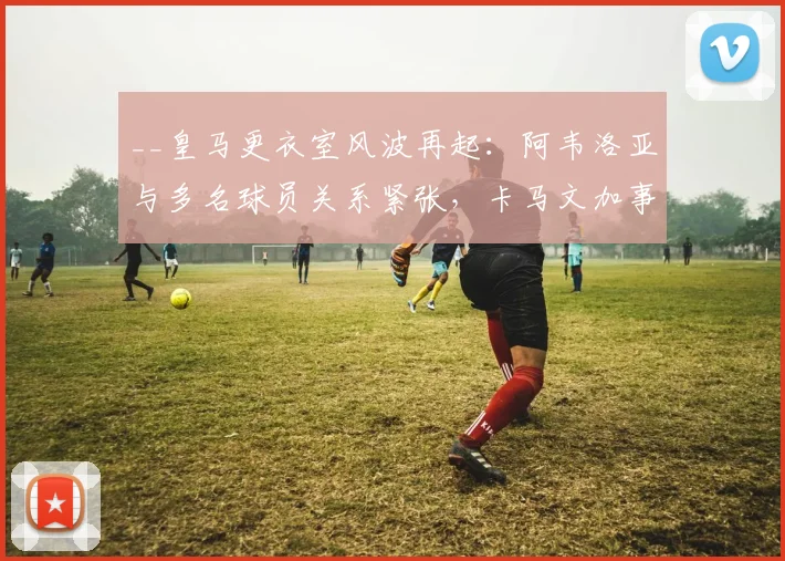 __皇马更衣室风波再起：阿韦洛亚与多名球员关系紧张，卡马文加事件成导火索__