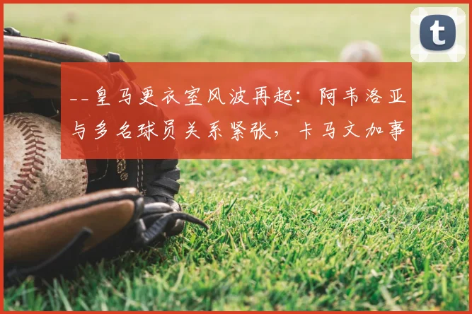 __皇马更衣室风波再起:阿韦洛亚与多名球员关系紧张,卡马文加事件成导火索__