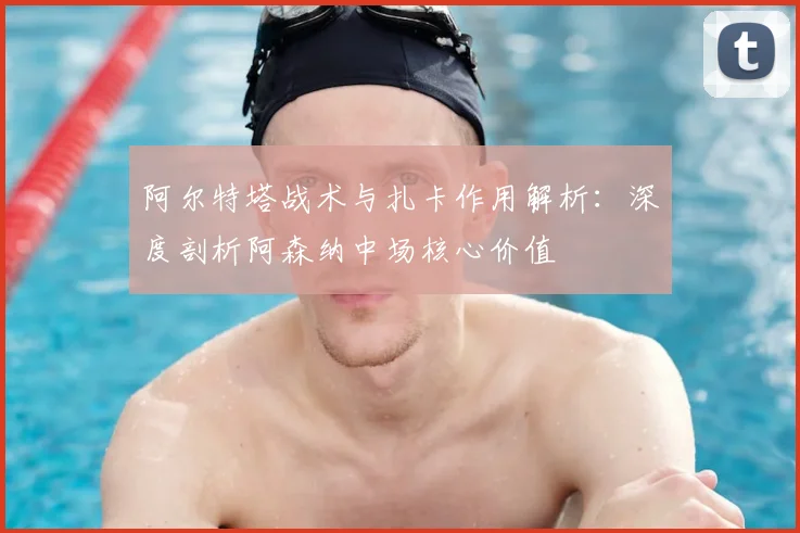 阿尔特塔战术与扎卡作用解析：深度剖析阿森纳中场核心价值