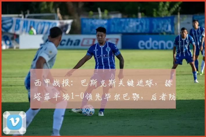 西甲战报：巴斯克斯关键进球，赫塔菲半场1-0领先毕尔巴鄂，后者防线告急