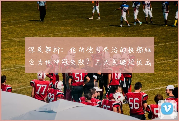 深度解析：伦纳德与乔治的快船组合为何冲冠失败？三大关键短板成阻碍